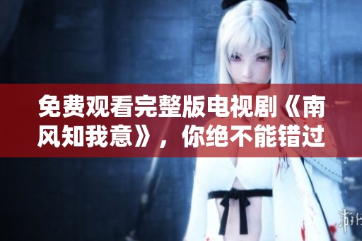 免费观看完整版电视剧《南风知我意》，你绝不能错过这部精彩作品！