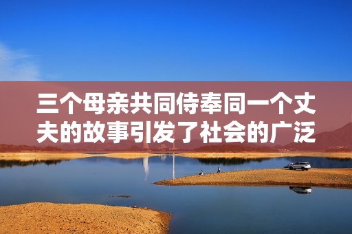 三个母亲共同侍奉同一个丈夫的故事引发了社会的广泛关注与讨论