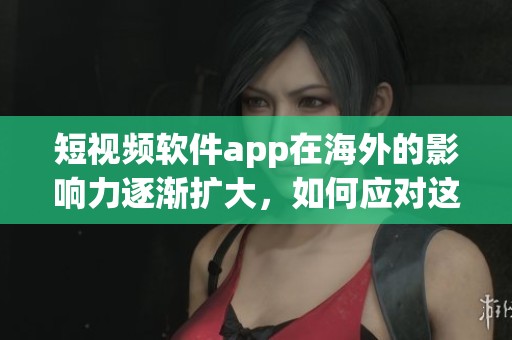 短视频软件app在海外的影响力逐渐扩大，如何应对这一趋势