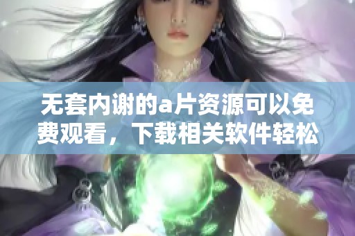 无套内谢的**资源可以免费观看，下载相关软件轻松获取更多内容