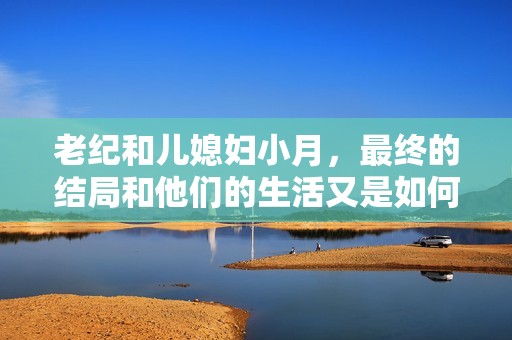 老纪和儿媳妇小月，最终的结局和他们的生活又是如何的呢