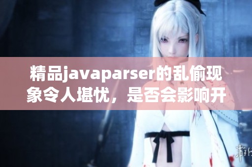 精品j**aparser的乱偷现象令人堪忧，是否会影响开发者的使用体验呢