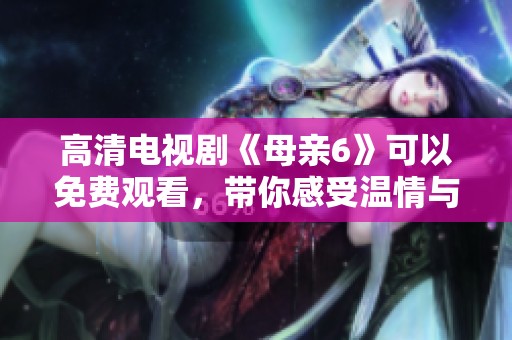 高清电视剧《母亲6》可以免费观看，带你感受温情与亲情的真谛。