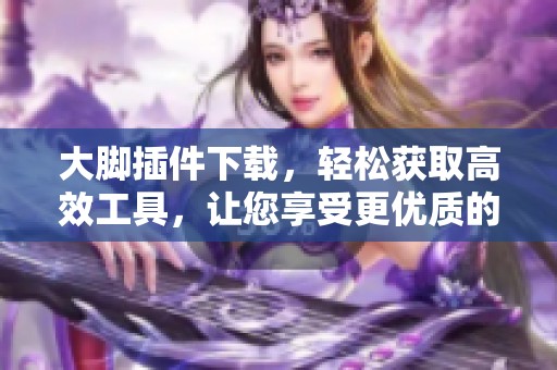 大脚插件下载，轻松获取高效工具，让您享受更优质的使用体验