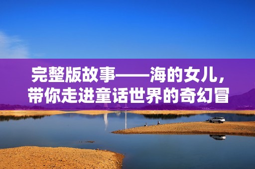 完整版故事——海的女儿，带你走进童话世界的奇幻冒险之旅