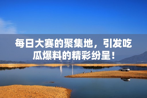 每日大赛的聚集地，引发吃瓜爆料的精彩纷呈！