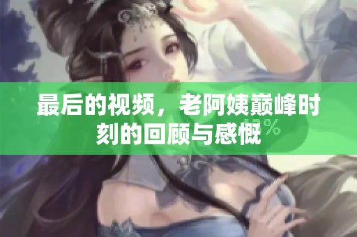最后的视频，老阿姨巅峰时刻的回顾与感慨