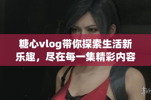 糖心vlog带你探索生活新乐趣，尽在每一集精彩内容中