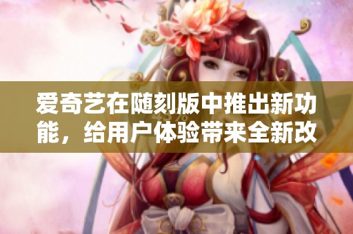 爱奇艺在随刻版中推出新功能，给用户体验带来全新改变