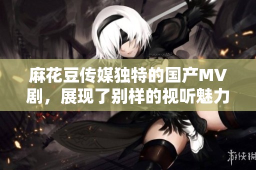 麻花豆传媒独特的国产MV剧，展现了别样的视听魅力与艺术风格