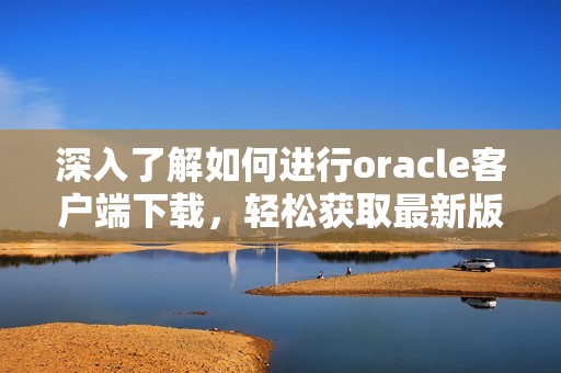 深入了解如何进行oracle客户端下载，轻松获取最新版本的下载方式和资源。
