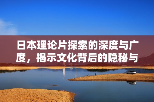 日本理论片探索的深度与广度，揭示文化背后的隐秘与魅力