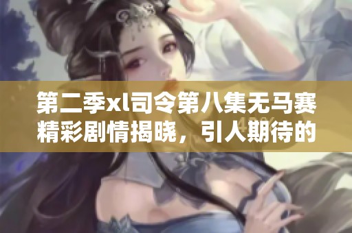 第二季xl司令第八集无马赛精彩剧情揭晓，引人期待的新发展来了！