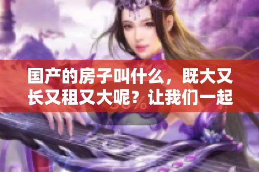 国产的房子叫什么，既大又长又租又大呢？让我们一起探讨一下吧！