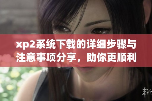 xp2系统下载的详细步骤与注意事项分享，助你更顺利完成操作