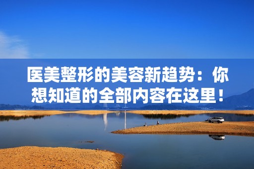 医美整形的美容新趋势：你想知道的全部内容在这里！