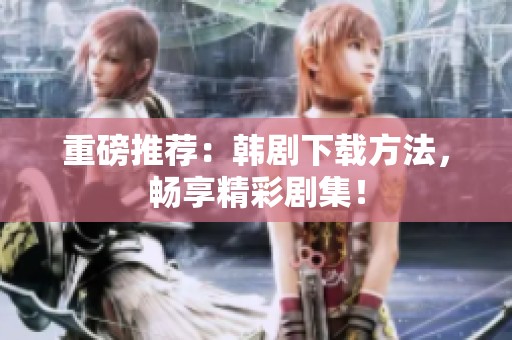 重磅推荐：韩剧下载方法，畅享精彩剧集！