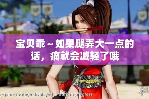 宝贝乖～如果腿弄大一点的话，痛就会减轻了哦