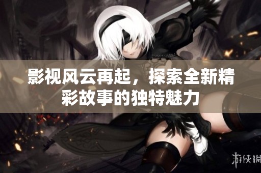 影视风云再起，探索全新精彩故事的独特魅力