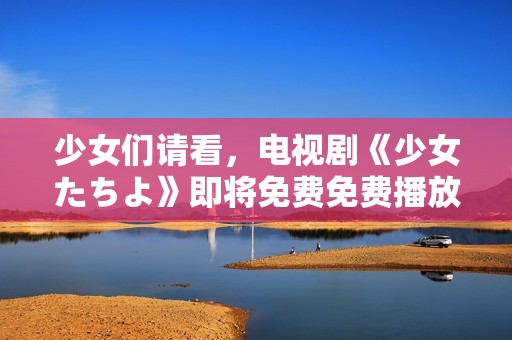 少女们请看，电视剧《少女たちよ》即将免费免费播放！