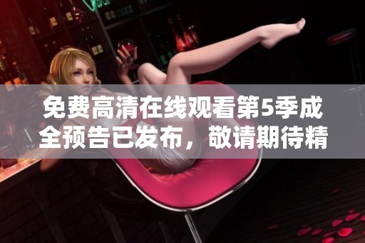 免费高清在线观看第5季成全预告已发布，敬请期待精彩内容！