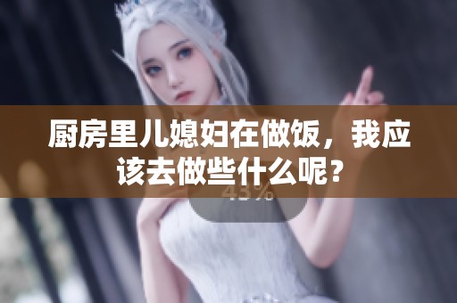 厨房里儿媳妇在做饭，我应该去做些什么呢？