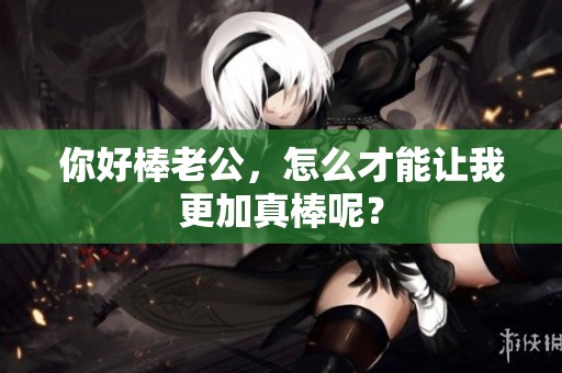 你好棒老公，怎么才能让我更加真棒呢？