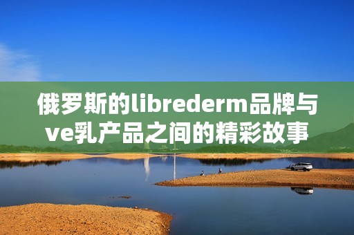 俄罗斯的librederm品牌与ve乳产品之间的精彩故事