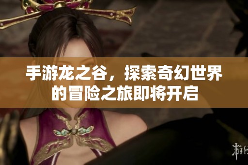 手游龙之谷，探索奇幻世界的冒险之旅即将开启