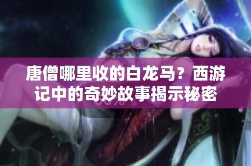 唐僧哪里收的白龙马？西游记中的奇妙故事揭示秘密