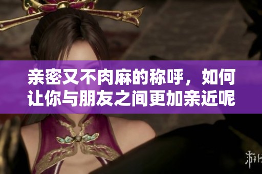 亲密又不肉麻的称呼，如何让你与朋友之间更加亲近呢