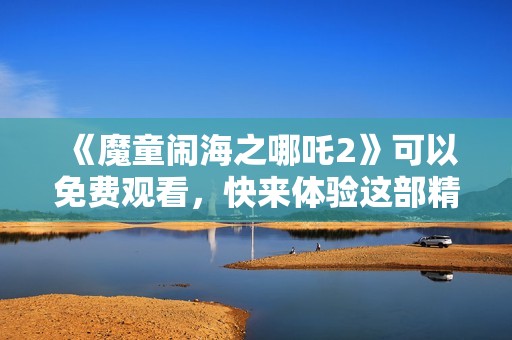 《魔童闹海之哪吒2》可以免费观看，快来体验这部精彩动画片！