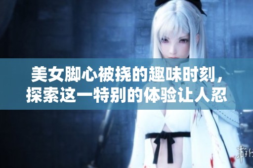 美女脚心被挠的趣味时刻，探索这一特别的体验让人忍俊不禁