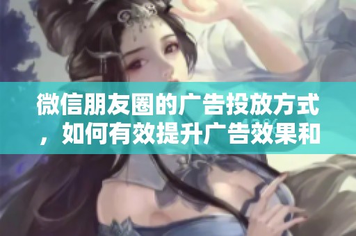 微信朋友圈的广告投放方式，如何有效提升广告效果和转化率