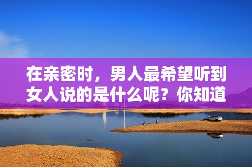 在亲密时，男人最希望听到女人说的是什么呢？你知道吗？