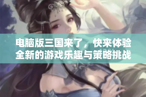 电脑版三国来了，快来体验全新的游戏乐趣与策略挑战！