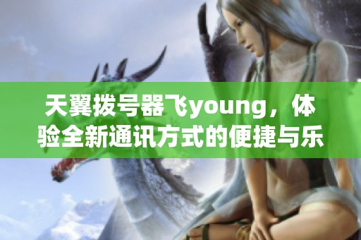 天翼拨号器飞young，体验全新通讯方式的便捷与乐趣
