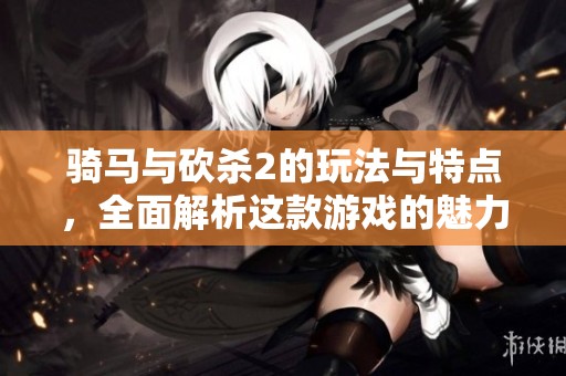 骑马与砍杀2的玩法与特点，全面解析这款游戏的魅力所在