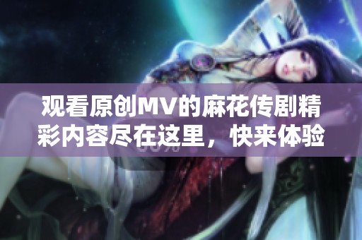 观看原创MV的麻花传剧精彩内容尽在这里，快来体验吧！