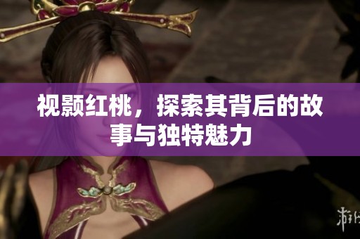 视颢红桃，探索其背后的故事与独特魅力