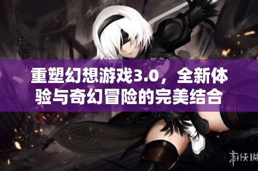 重塑幻想游戏3.0，全新体验与奇幻冒险的完美结合