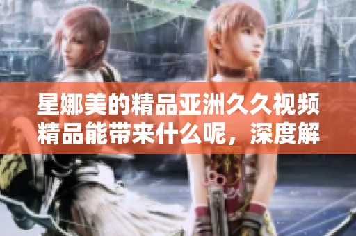 星娜美的精品亚洲**视频精品能带来什么呢，深度解析类型优质内容的魅力
