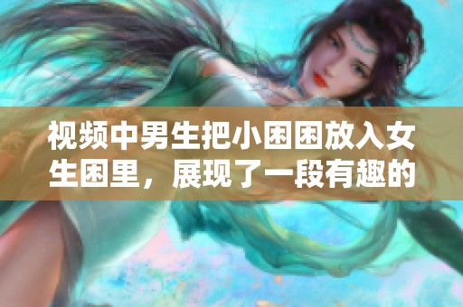 视频中男生把小困困放入女生困里，展现了一段有趣的互动时刻