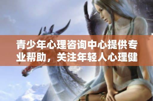 青少年心理咨询中心提供专业帮助，关注年轻人心理健康问题