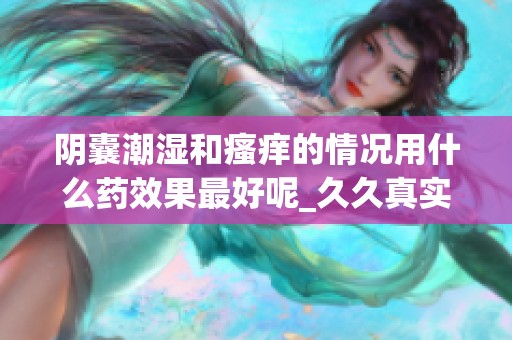 阴囊潮湿和瘙痒的情况用什么药效果最好呢_**真实体验分享