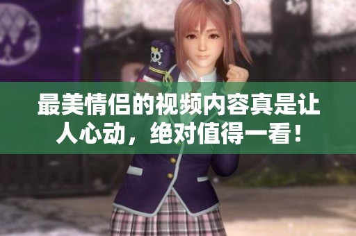 最美情侣的视频内容真是让人心动，绝对值得一看！
