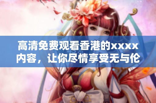 高清免费观看香港的xxxx内容，让你尽情享受无与伦比的视听盛宴