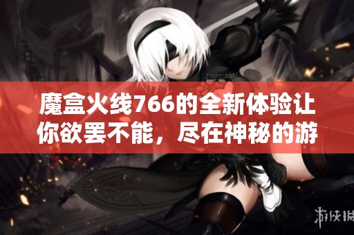 魔盒火线766的全新体验让你欲罢不能，尽在神秘的游戏世界中探索！