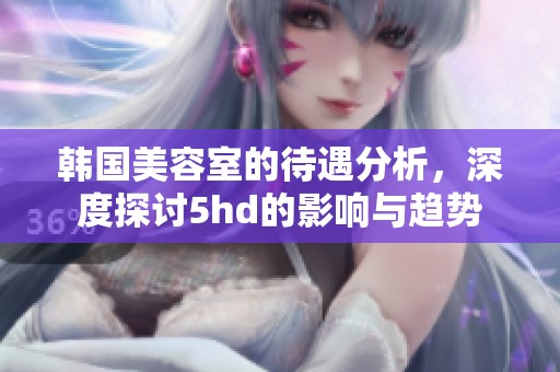 韩国美容室的待遇分析，深度探讨5hd的影响与趋势