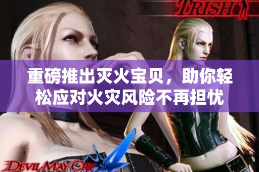 重磅推出灭火宝贝，助你轻松应对火灾风险不再担忧